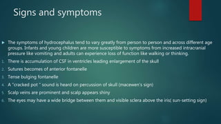 Signs and symptoms
 The symptoms of hydrocephalus tend to vary greatly from person to person and across different age
groups. Infants and young children are more susceptible to symptoms from increased intracranial
pressure like vomiting and adults can experience loss of function like walking or thinking.
1. There is accumulation of CSF in ventricles leading enlargement of the skull
2. Sutures becomes of anterior fontanelle
3. Tense bulging fontanelle
4. A “cracked pot “ sound is heard on percussion of skull (macewen’s sign)
5. Scalp veins are prominent and scalp appears shiny
6. The eyes may have a wide bridge between them and visible sclera above the iris( sun-setting sign)
 