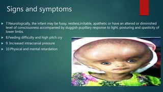 Signs and symptoms
 7.Neurologically, the infant may be fussy, restless,irritable, apathetic or have an altered or diminished
level of consciousness accompanied by sluggish pupillary response to light, posturing and spasticity of
lower limbs.
 8.Feeding difficulty and high pitch cry
 9. Increased intracranial pressure
 10.Physical and mental retardation
 