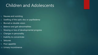 Children and Adolescents
1. Nausea and vomiting
2. Swelling of the optic disc or papilledema
3. Blurred or double vision
4. Balance and gait abnormalities
5. Slowing or loss of developmental progress
6. Changes in personality
7. Inability to concentrate
8. Seizures
9. Poor appetite
10. Urinary incontinence
 