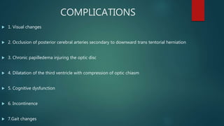 COMPLICATIONS
 1. Visual changes
 2. Occlusion of posterior cerebral arteries secondary to downward trans tentorial herniation
 3. Chronic papilledema injuring the optic disc
 4. Dilatation of the third ventricle with compression of optic chiasm
 5. Cognitive dysfunction
 6. Incontinence
 7.Gait changes
 
