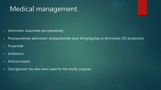Medical management
1. Administer isosorbide pre operatively
2. Postoperatively administer: Acetazolamide dose 50mg/kg/day to diminishes CSF production
3. Frusemide
4. Antibiotics
5. Anticonvulsant
6. Oral glycerol: has also been used for the similar purpose
 
