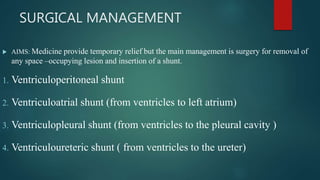 SURGICAL MANAGEMENT
 AIMS: Medicine provide temporary relief but the main management is surgery for removal of
any space –occupying lesion and insertion of a shunt.
1. Ventriculoperitoneal shunt
2. Ventriculoatrial shunt (from ventricles to left atrium)
3. Ventriculopleural shunt (from ventricles to the pleural cavity )
4. Ventriculoureteric shunt ( from ventricles to the ureter)
 