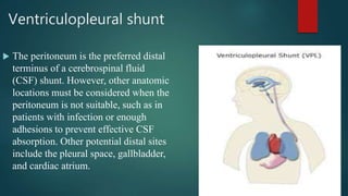 Ventriculopleural shunt
 The peritoneum is the preferred distal
terminus of a cerebrospinal fluid
(CSF) shunt. However, other anatomic
locations must be considered when the
peritoneum is not suitable, such as in
patients with infection or enough
adhesions to prevent effective CSF
absorption. Other potential distal sites
include the pleural space, gallbladder,
and cardiac atrium.
 