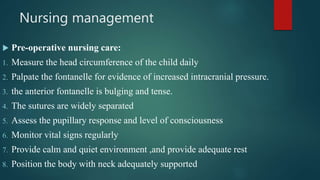 Nursing management
 Pre-operative nursing care:
1. Measure the head circumference of the child daily
2. Palpate the fontanelle for evidence of increased intracranial pressure.
3. the anterior fontanelle is bulging and tense.
4. The sutures are widely separated
5. Assess the pupillary response and level of consciousness
6. Monitor vital signs regularly
7. Provide calm and quiet environment ,and provide adequate rest
8. Position the body with neck adequately supported
 