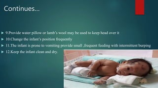 Continues…
 9.Provide water pillow or lamb’s wool may be used to keep head over it
 10.Change the infant’s position frequently
 11.The infant is prone to vomiting provide small ,frequent feeding with intermittent burping
 12.Keep the infant clean and dry.
 