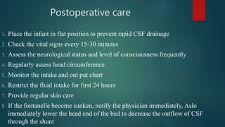 Postoperative care
1. Place the infant in flat position to prevent rapid CSF drainage
2. Check the vital signs every 15-30 minutes
3. Assess the neurological status and level of consciousness frequently
4. Regularly assess head circumference
5. Monitor the intake and out put chart
6. Restrict the fluid intake for first 24 hours
7. Provide regular skin care
8. If the fontanelle become sunken, notify the physician immediately, Aslo
immediately lower the head end of the bed to decrease the outflow of CSF
through the shunt
 