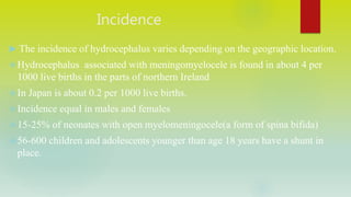 Incidence
 The incidence of hydrocephalus varies depending on the geographic location.
Hydrocephalus associated with meningomyelocele is found in about 4 per
1000 live births in the parts of northern Ireland
In Japan is about 0.2 per 1000 live births.
Incidence equal in males and females
15-25% of neonates with open myelomeningocele(a form of spina bifida)
56-600 children and adolescents younger than age 18 years have a shunt in
place.
 