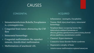 CAUSES
CONGENITAL
1. Intrauterineinfections:Rubella,Toxoplasmos
is, cytomegalovirus.
2. Congenital brain tumor obstructing the CSF
flow
3. Intracranial hemorrhage
4. Congenital malformations like aqueduct
stenosis, Arnold-chiari malformation
5. Malformations of arachnoid villi.
ACQUIRED
1. Inflammation : meningitis, Encephalitis
2. Trauma: Birth injury,head injury, intracranial
hemorrhage.
3. Neoplasm:Space occupying lesions like
tuberculosis,subdural hematoma or
abscess,gliomas,ependymoma,astrocytoma,choroid
plexus papilloma, pseudotumor cerebri
4. Chemical: Hypervitaminosis
5. Connective tissue disorder:Hurler syndrome
6. Degenerative atrophy of brain
7. Arteriovenous malformation:reptured aneurysm
 