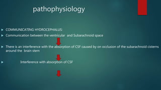 pathophysiology
 COMMUNICATING HYDROCEPHALUS:
 Communication between the ventricular and Subarachnoid space
 There is an interference with the absorption of CSF caused by on occlusion of the subarachnoid cisterns
around the brain stem
 Interference with absorption of CSF
 