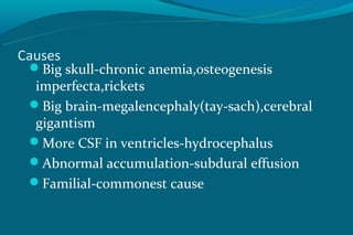 Causes
 Big skull-chronic anemia,osteogenesis
 imperfecta,rickets
 Big brain-megalencephaly(tay-sach),cerebral
 gigantism
 More CSF in ventricles-hydrocephalus
 Abnormal accumulation-subdural effusion
 Familial-commonest cause
 