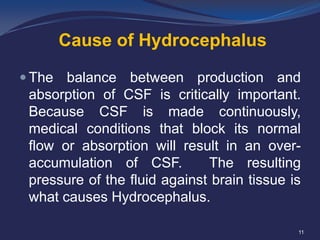 Cause of Hydrocephalus
 The

balance between production and
absorption of CSF is critically important.
Because CSF is made continuously,
medical conditions that block its normal
flow or absorption will result in an overaccumulation of CSF.
The resulting
pressure of the fluid against brain tissue is
what causes Hydrocephalus.
11

 