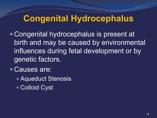Congenital Hydrocephalus
 Congenital hydrocephalus is present at

birth and may be caused by environmental
influences during fetal development or by
genetic factors.
 Causes are:
 Aqueduct Stenosis
 Colloid Cyst

14

 