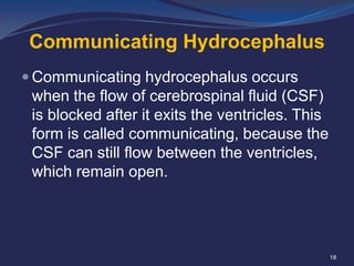Communicating Hydrocephalus
 Communicating hydrocephalus occurs

when the flow of cerebrospinal fluid (CSF)
is blocked after it exits the ventricles. This
form is called communicating, because the
CSF can still flow between the ventricles,
which remain open.

18

 