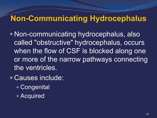 Non-Communicating Hydrocephalus
 Non-communicating hydrocephalus, also

called "obstructive" hydrocephalus, occurs
when the flow of CSF is blocked along one
or more of the narrow pathways connecting
the ventricles.
 Causes include:
 Congenital

 Acquired

21

 