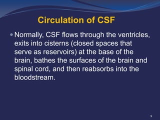 Circulation of CSF
 Normally, CSF flows through the ventricles,

exits into cisterns (closed spaces that
serve as reservoirs) at the base of the
brain, bathes the surfaces of the brain and
spinal cord, and then reabsorbs into the
bloodstream.

9

 
