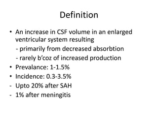 Definition
• An increase in CSF volume in an enlarged
ventricular system resulting
- primarily from decreased absorbtion
- rarely b’coz of increased production
• Prevalance: 1-1.5%
• Incidence: 0.3-3.5%
- Upto 20% after SAH
- 1% after meningitis
 