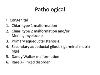 Pathological
• Congenital
1. Chiari type 1 malformation
2. Chiari type 2 malformation and/or
Meningimyelocele
3. Primary aqueductal stenosis
4. Secondary aqueductal gliosis ( germinal matrix
hge)
5. Dandy Walker malformation
6. Rare X- linked disorder
 