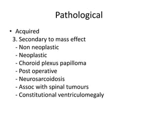 Pathological
• Acquired
3. Secondary to mass effect
- Non neoplastic
- Neoplastic
- Choroid plexus papilloma
- Post operative
- Neurosarcoidosis
- Assoc with spinal tumours
- Constitutional ventriculomegaly
 