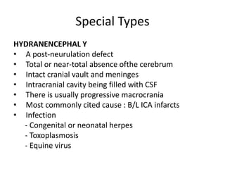 Special Types
HYDRANENCEPHAL Y
• A post-neurulation defect
• Total or near-total absence ofthe cerebrum
• Intact cranial vault and meninges
• Intracranial cavity being filled with CSF
• There is usually progressive macrocrania
• Most commonly cited cause : B/L ICA infarcts
• Infection
- Congenital or neonatal herpes
- Toxoplasmosis
- Equine virus
 