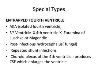 Special Types
ENTRAPPED FOURTH VENTRICLE
• AKA isolated fourth ventricle,
• 3rd Ventricle X 4th ventricle X Foramina of
Luschka or Magendie
- Post-infectious hydrocephalus( fungal)
- Repeated shunt infections
• Choroid plexus of the 4th ventricle : produces
CSF which enlarges the ventricle
 