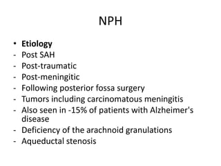 NPH
• Etiology
- Post SAH
- Post-traumatic
- Post-meningitic
- Following posterior fossa surgery
- Tumors including carcinomatous meningitis
- Also seen in -15% of patients with Alzheimer's
disease
- Deficiency of the arachnoid granulations
- Aqueductal stenosis
 