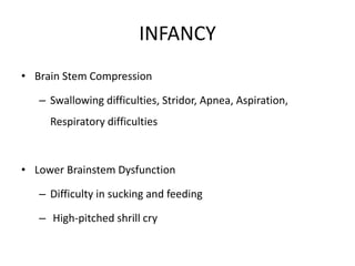 INFANCY
• Brain Stem Compression
– Swallowing difficulties, Stridor, Apnea, Aspiration,
Respiratory difficulties
• Lower Brainstem Dysfunction
– Difficulty in sucking and feeding
– High-pitched shrill cry
 
