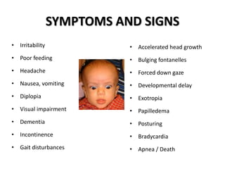 SYMPTOMS AND SIGNS
• Irritability
• Poor feeding
• Headache
• Nausea, vomiting
• Diplopia
• Visual impairment
• Dementia
• Incontinence
• Gait disturbances
• Accelerated head growth
• Bulging fontanelles
• Forced down gaze
• Developmental delay
• Exotropia
• Papilledema
• Posturing
• Bradycardia
• Apnea / Death
 
