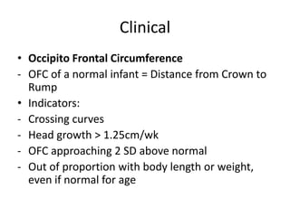 Clinical
• Occipito Frontal Circumference
- OFC of a normal infant = Distance from Crown to
Rump
• Indicators:
- Crossing curves
- Head growth > 1.25cm/wk
- OFC approaching 2 SD above normal
- Out of proportion with body length or weight,
even if normal for age
 
