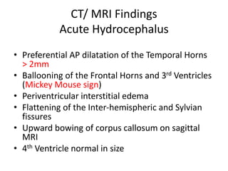 CT/ MRI Findings
Acute Hydrocephalus
• Preferential AP dilatation of the Temporal Horns
> 2mm
• Ballooning of the Frontal Horns and 3rd Ventricles
(Mickey Mouse sign)
• Periventricular interstitial edema
• Flattening of the Inter-hemispheric and Sylvian
fissures
• Upward bowing of corpus callosum on sagittal
MRI
• 4th Ventricle normal in size
 