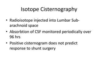 Isotope Cisternography
• Radioisotope injected into Lumbar Sub-
arachnoid space
• Absorbtion of CSF monitored periodically over
96 hrs
• Positive cisternogram does not predict
response to shunt surgery
 