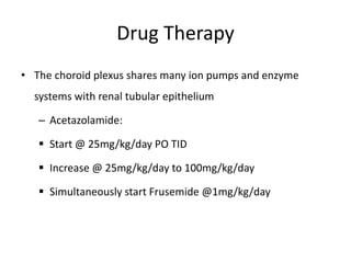 Drug Therapy
• The choroid plexus shares many ion pumps and enzyme
systems with renal tubular epithelium
– Acetazolamide:
 Start @ 25mg/kg/day PO TID
 Increase @ 25mg/kg/day to 100mg/kg/day
 Simultaneously start Frusemide @1mg/kg/day
 