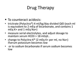 Drug Therapy
 To counteract acidosis:
• tricitrate (Polycitra®) 4 ml/kg/day divided QID (each ml
is equivalent to 2 mEq of bicarbonate, and contains 1
mEq K+ and 1 mEq Na+)
• measure serial electrolytes, and adjust dosage to
maintain serum HC03 > 18 mEqIL .
• change to Polycitra-K® (2 mEq K+ per ml, no Na+)
ifserum potassium becomes low
• or to sodium bicarbonate if serum sodium becomes
low
 