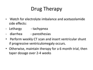 Drug Therapy
• Watch for electrolyte imbalance and acetazolamide
side effects:
- Lethargy - tachypnea
- diarrhea - paresthesias
• Perform weekly CT scan and insert ventricular shunt
if progressive ventriculomegaly occurs.
• Otherwise, maintain therapy for a 6 month trial, then
taper dosage over 2-4 weeks
 