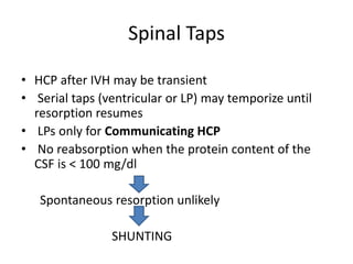 Spinal Taps
• HCP after IVH may be transient
• Serial taps (ventricular or LP) may temporize until
resorption resumes
• LPs only for Communicating HCP
• No reabsorption when the protein content of the
CSF is < 100 mg/dl
Spontaneous resorption unlikely
SHUNTING
 