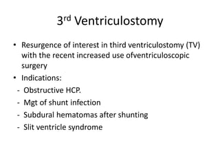3rd Ventriculostomy
• Resurgence of interest in third ventriculostomy (TV)
with the recent increased use ofventriculoscopic
surgery
• Indications:
- Obstructive HCP.
- Mgt of shunt infection
- Subdural hematomas after shunting
- Slit ventricle syndrome
 