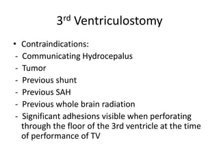 3rd Ventriculostomy
• Contraindications:
- Communicating Hydrocepalus
- Tumor
- Previous shunt
- Previous SAH
- Previous whole brain radiation
- Significant adhesions visible when perforating
through the floor of the 3rd ventricle at the time
of performance of TV
 