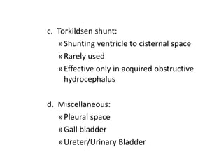 c. Torkildsen shunt:
»Shunting ventricle to cisternal space
»Rarely used
»Effective only in acquired obstructive
hydrocephalus
d. Miscellaneous:
»Pleural space
»Gall bladder
»Ureter/Urinary Bladder
 