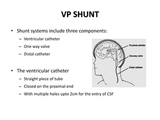 VP SHUNT
• Shunt systems include three components:
– Ventricular catheter
– One way valve
– Distal catheter
• The ventricular catheter
– Straight piece of tube
– Closed on the proximal end
– With multiple holes upto 2cm for the entry of CSF
 
