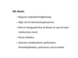 VA shunt:
– Requires repeated lengthening:
– High risk of infection/septicaemia:
– Risk of retrograde flow of blood: in case of valve
malfunction (rare)
– Shunt embolus
– Vascular complications: perforation,
thrombophlebitis, pulmonary micro-emboli
 