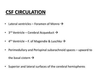 CSF CIRCULATION
• Lateral ventricles – Foramen of Monro 
• 3rd Ventricle – Cerebral Acqueduct 
• 4th Ventricle – F. of Magendie & Luschka 
• Perimedullary and Perispinal subarachnoid spaces – upward to
the basal cistern 
• Superior and lateral surfaces of the cerebral hemispheres
 