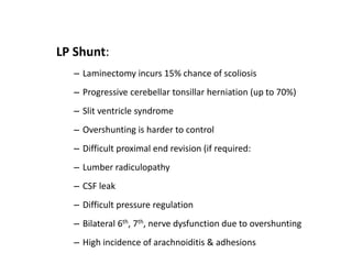 LP Shunt:
– Laminectomy incurs 15% chance of scoliosis
– Progressive cerebellar tonsillar herniation (up to 70%)
– Slit ventricle syndrome
– Overshunting is harder to control
– Difficult proximal end revision (if required:
– Lumber radiculopathy
– CSF leak
– Difficult pressure regulation
– Bilateral 6th, 7th, nerve dysfunction due to overshunting
– High incidence of arachnoiditis & adhesions
 