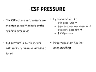 CSF PRESSURE
• The CSF volume and pressure are
maintained every minute by the
systemic circulation
• CSF pressure is in equilibrium
with capillary pressure (arteriolar
tone)
• Hypoventilation 
– ↑ in blood PCO2 
– ↓ pH & ↓ arteriolar resistance 
– ↑ cerebral blood flow 
– ↑ CSF pressure
• Hyperventilation has the
opposite effect
 