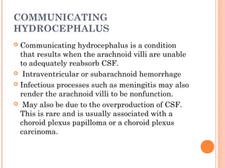 COMMUNICATING
HYDROCEPHALUS
 Communicating hydrocephalus is a condition
that results when the arachnoid villi are unable
to adequately reabsorb CSF.
 Intraventricular or subarachnoid hemorrhage
 Infectious processes such as meningitis may also
render the arachnoid villi to be nonfunction.
 May also be due to the overproduction of CSF.
This is rare and is usually associated with a
choroid plexus papilloma or a choroid plexus
carcinoma.
 