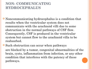 NON- COMMUNICATING
HYDROCEPHALUS
 Noncommunicating hydrocephalus is a condition that
results when the ventricular system does not
communicate with the arachnoid villi due to some
obstruction in the normal pathways of CSF flow.
Consequently, CSF is produced in the ventricular
system but cannot flow to the arachnoid villa to be
reabsorbed.
 Such obstruction can occur when pathways
are blocked by a tumor, congenital abnormalities of the
brain, cysts, inflammation from infection, or any other
condition that interferes with the patency of these
pathways.
 