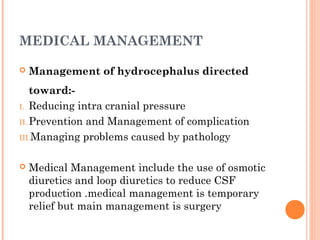 MEDICAL MANAGEMENT
 Management of hydrocephalus directed
toward:-
I. Reducing intra cranial pressure
II. Prevention and Management of complication
III.Managing problems caused by pathology
 Medical Management include the use of osmotic
diuretics and loop diuretics to reduce CSF
production .medical management is temporary
relief but main management is surgery
 