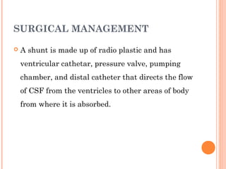 SURGICAL MANAGEMENT
 A shunt is made up of radio plastic and has
ventricular cathetar, pressure valve, pumping
chamber, and distal catheter that directs the flow
of CSF from the ventricles to other areas of body
from where it is absorbed.
 