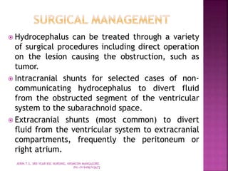  Hydrocephalus can be treated through a variety
of surgical procedures including direct operation
on the lesion causing the obstruction, such as
tumor.
 Intracranial shunts for selected cases of non-
communicating hydrocephalus to divert fluid
from the obstructed segment of the ventricular
system to the subarachnoid space.
 Extracranial shunts (most common) to divert
fluid from the ventricular system to extracranial
compartments, frequently the peritoneum or
right atrium.
JERIN.T.S, 3RD YEAR BSC NURSING, KRSMCON MANGALORE.
PH:+919496743672
 