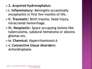  2. Acquired hydrocephalus:
 i. Inflammatory: Meningitis occasionally
encephalitis in first few months of life.
 ii. Traumatic: Birth trauma, head injury,
intracranial hemorrhage.
 iii. Neoplastic: Space occupying lesions like
tuberculoma, subdural hematoma or abscess
gliomas etc.
 iv. Chemical: Hypervitaminosis A
 v. Connective tissue disorders:
Achondroplasia.
JERIN.T.S, 3RD YEAR BSC NURSING, KRSMCON MANGALORE.
PH:+919496743672
 