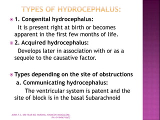  1. Congenital hydrocephalus:
It is present right at birth or becomes
apparent in the first few months of life.
 2. Acquired hydrocephalus:
Develops later in association with or as a
sequele to the causative factor.
 Types depending on the site of obstructions
a. Communicating hydrocephalus:
The ventricular system is patent and the
site of block is in the basal Subarachnoid
JERIN.T.S, 3RD YEAR BSC NURSING, KRSMCON MANGALORE.
PH:+919496743672
 