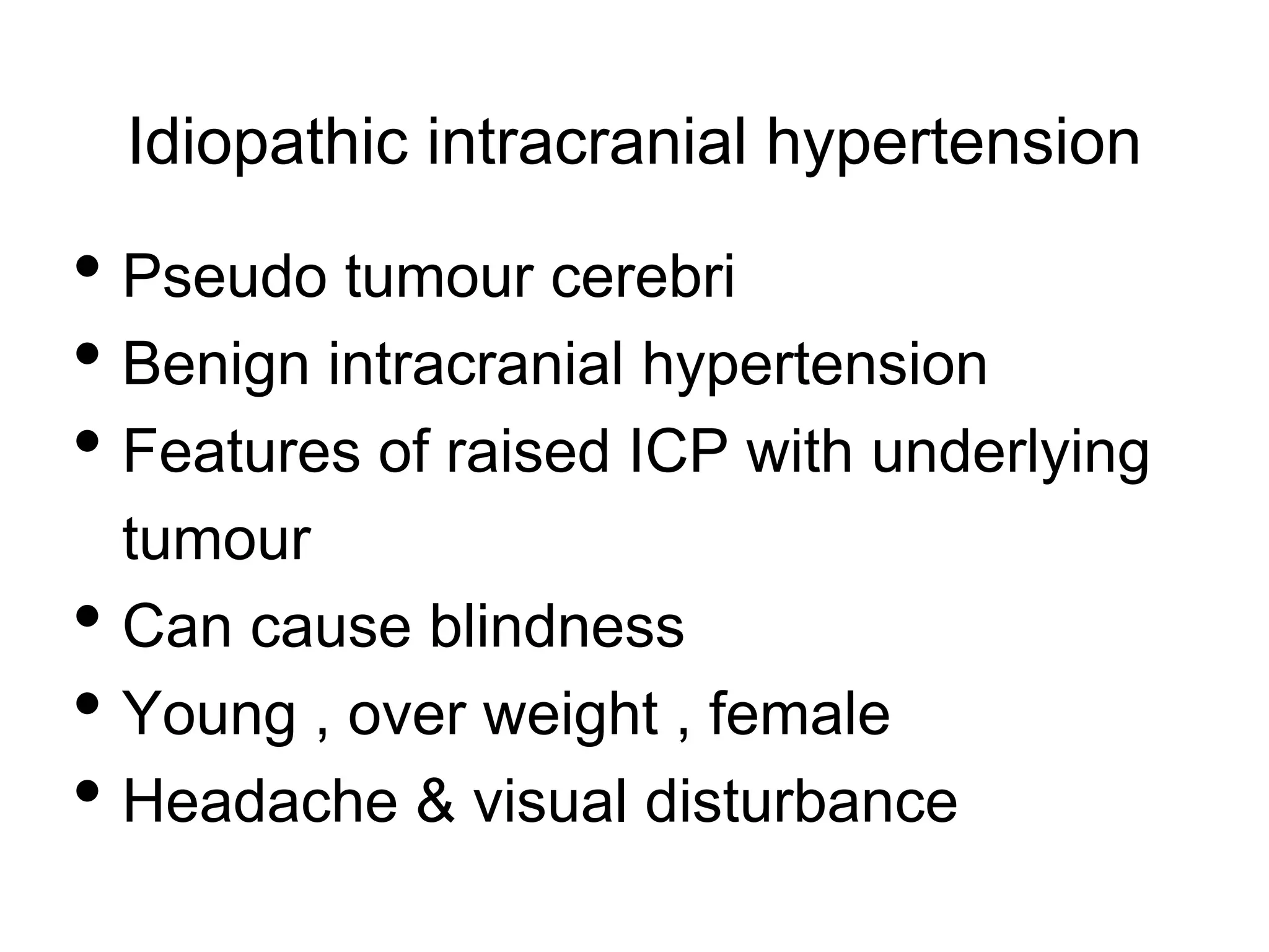 Idiopathic intracranial hypertension
• Pseudo tumour cerebri
• Benign intracranial hypertension
• Features of raised ICP with underlying
tumour
• Can cause blindness
• Young , over weight , female
• Headache & visual disturbance
 